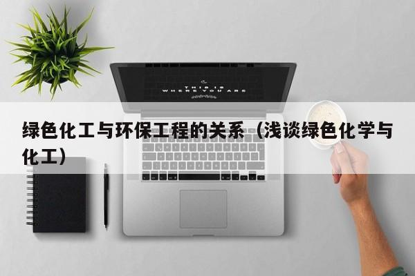 云开·全站APPLY体育官方平台-绿色化工与环保工程的关系（浅谈绿色化学与化工）
