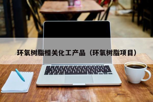 云开·全站APPLY体育官方平台-环氧树脂相关化工产品（环氧树脂项目）