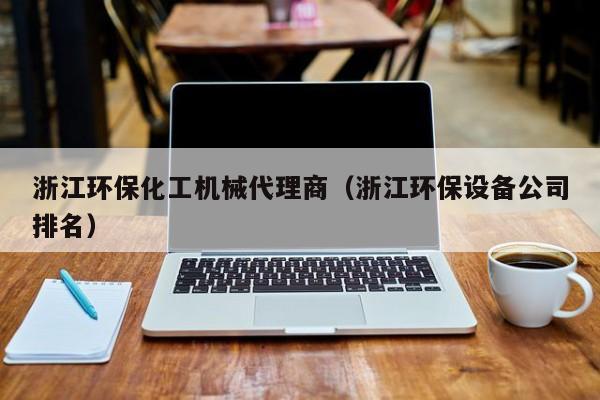 云开·全站APPLY体育官方平台-浙江环保化工机械代理商（浙江环保设备公司排名）