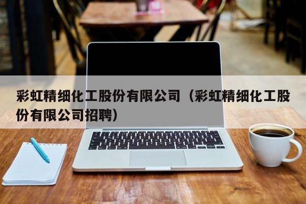云开·全站APPLY体育官方平台-彩虹精细化工股份有限公司（彩虹精细化工股份有限公司招聘）