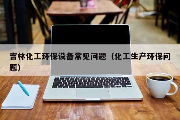 云开·全站APPLY体育官方平台-吉林化工环保设备常见问题（化工生产环保问题）
