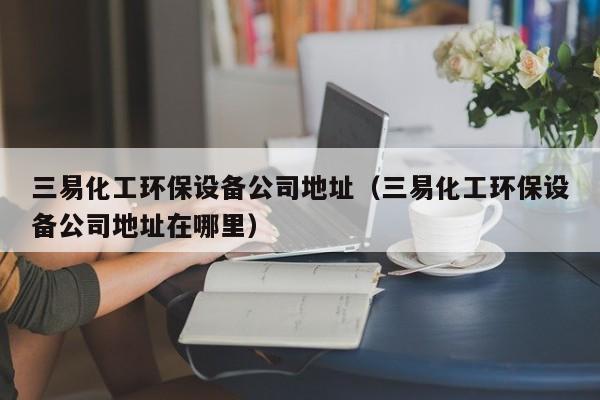 云开·全站APPLY体育官方平台-三易化工环保设备公司地址（三易化工环保设备公司地址在哪里）