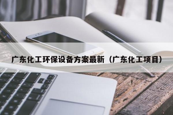 云开·全站APPLY体育官方平台-广东化工环保设备方案最新（广东化工项目）