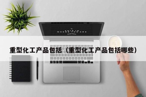 云开·全站APPLY体育官方平台-重型化工产品包括（重型化工产品包括哪些）